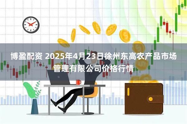 博盈配资 2025年4月23日徐州东高农产品市场管理有限公司价格行情