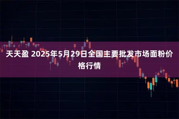 天天盈 2025年5月29日全国主要批发市场面粉价格行情