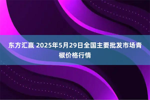 东方汇赢 2025年5月29日全国主要批发市场青椒价格行情