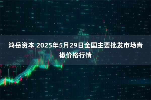 鸿岳资本 2025年5月29日全国主要批发市场青椒价格行情