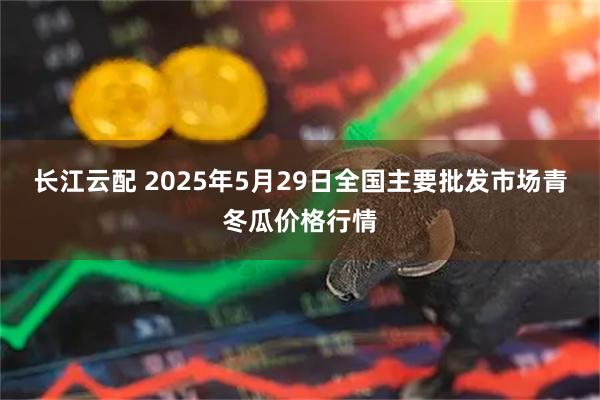 长江云配 2025年5月29日全国主要批发市场青冬瓜价格行情