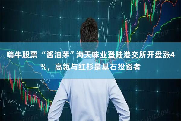 嗨牛股票 “酱油茅”海天味业登陆港交所开盘涨4%，高瓴与红杉是基石投资者