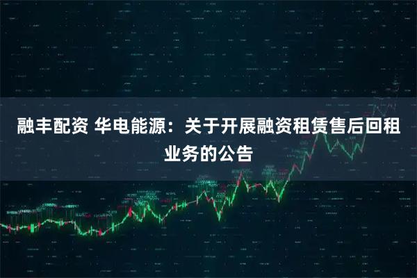 融丰配资 华电能源：关于开展融资租赁售后回租业务的公告