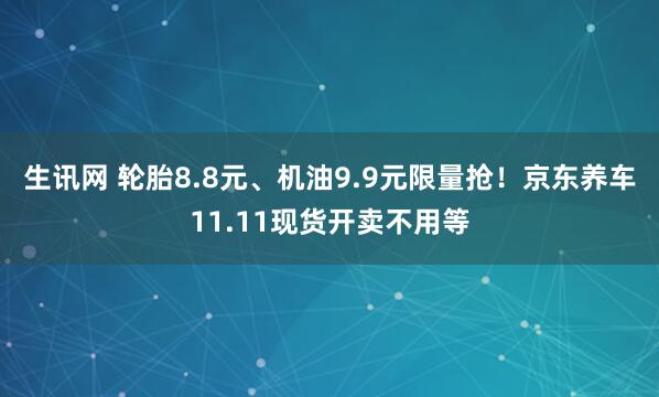 生讯网 轮胎8.8元、机油9.9元限量抢！京东养车11.11现货开卖不用等