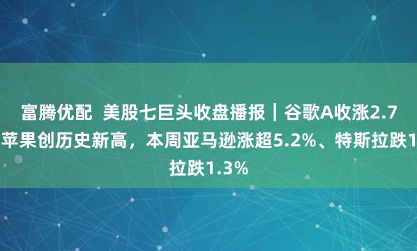 富腾优配  美股七巨头收盘播报｜谷歌A收涨2.7%，苹果创历史新高，本周亚马逊涨超5.2%、特斯拉跌1.3%