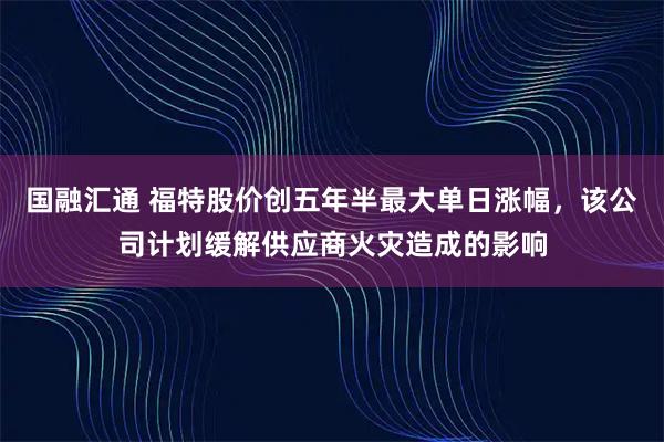 国融汇通 福特股价创五年半最大单日涨幅，该公司计划缓解供应商火灾造成的影响