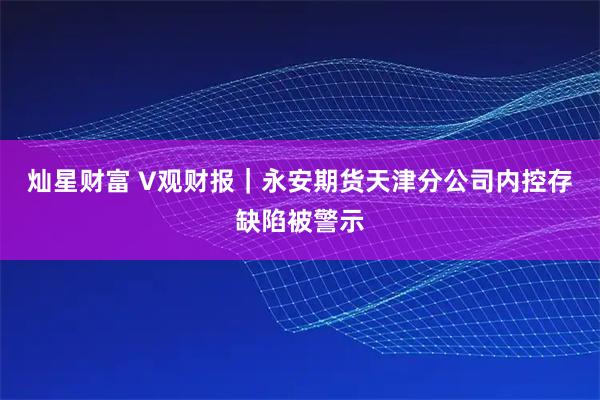 灿星财富 V观财报｜永安期货天津分公司内控存缺陷被警示