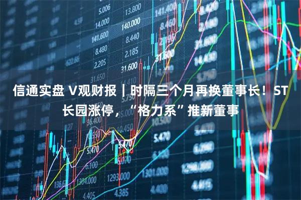 信通实盘 V观财报｜时隔三个月再换董事长！ST长园涨停，“格力系”推新董事