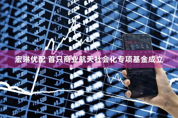 宏琳优配 首只商业航天社会化专项基金成立