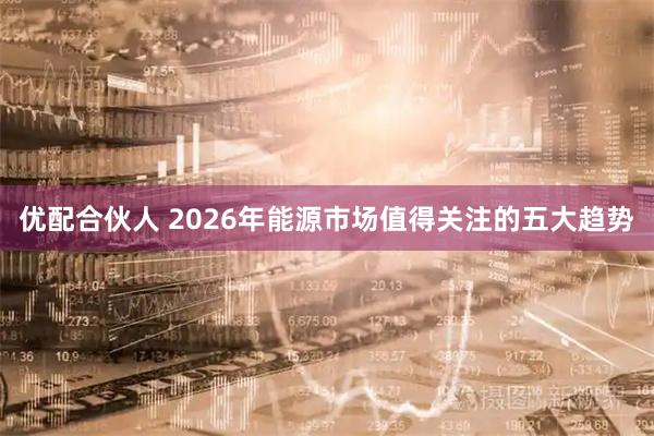 优配合伙人 2026年能源市场值得关注的五大趋势