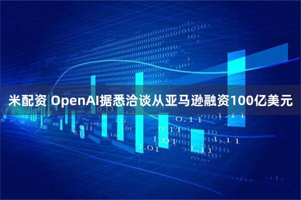 米配资 OpenAI据悉洽谈从亚马逊融资100亿美元